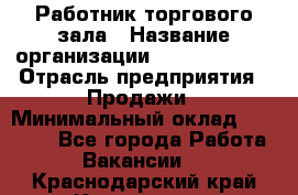 Работник торгового зала › Название организации ­ Team PRO 24 › Отрасль предприятия ­ Продажи › Минимальный оклад ­ 25 000 - Все города Работа » Вакансии   . Краснодарский край,Кропоткин г.